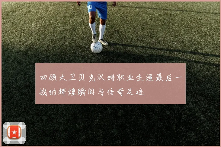 回顾大卫贝克汉姆职业生涯最后一战的辉煌瞬间与传奇足迹