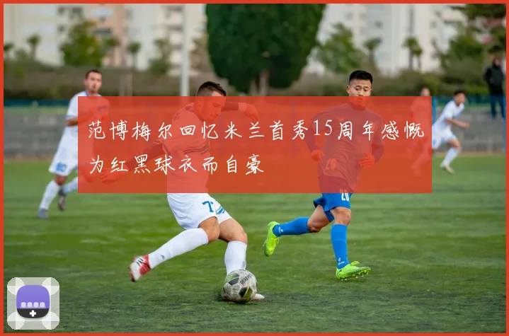 范博梅尔回忆米兰首秀15周年感慨为红黑球衣而自豪
