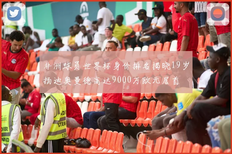 非洲球员世界杯身价排名揭晓19岁扬迪奥曼德高达9000万欧元居首