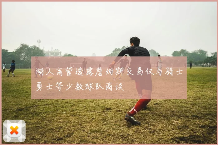 湖人高管透露詹姆斯交易仅与骑士勇士等少数球队商谈