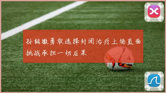孙铭徽勇敢选择封闭治疗上场直面挑战承担一切后果