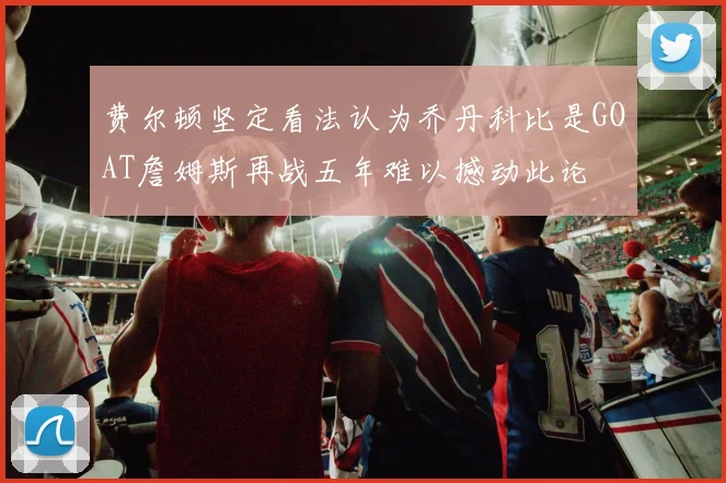 费尔顿坚定看法认为乔丹科比是GOAT詹姆斯再战五年难以撼动此论