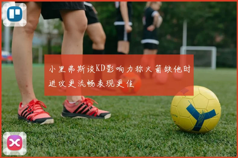小里弗斯谈KD影响力称火箭缺他时进攻更流畅表现更佳
