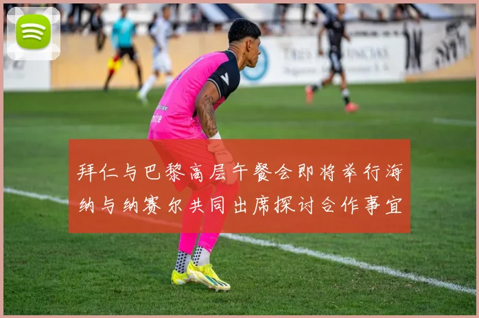 拜仁与巴黎高层午餐会即将举行海纳与纳赛尔共同出席探讨合作事宜