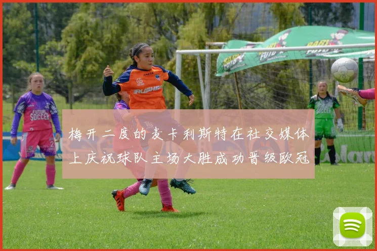 梅开二度的麦卡利斯特在社交媒体上庆祝球队主场大胜成功晋级欧冠16强