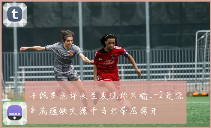 卡佩罗点评米兰表现称只输1-2是侥幸底蕴缺失源于马尔蒂尼离开
