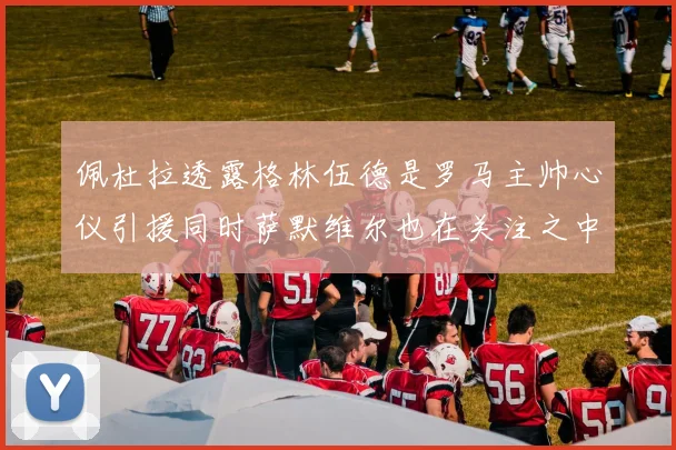 佩杜拉透露格林伍德是罗马主帅心仪引援同时萨默维尔也在关注之中