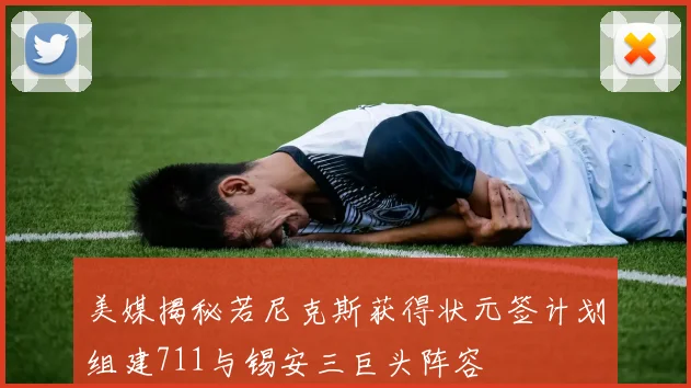 美媒揭秘若尼克斯获得状元签计划组建711与锡安三巨头阵容