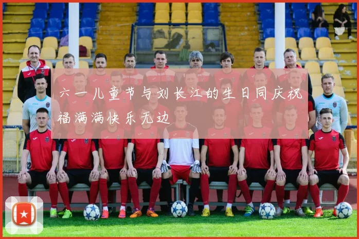 六一儿童节与刘长江的生日同庆祝福满满快乐无边
