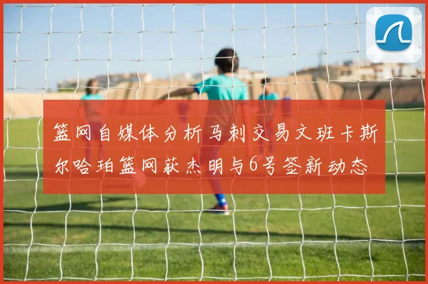 篮网自媒体分析马刺交易文班卡斯尔哈珀篮网获杰明与6号签新动态