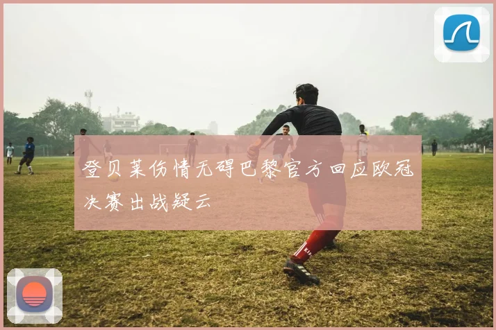 登贝莱伤情无碍巴黎官方回应欧冠决赛出战疑云