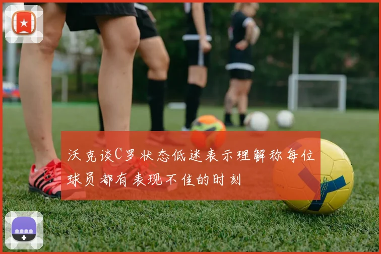 沃克谈C罗状态低迷表示理解称每位球员都有表现不佳的时刻