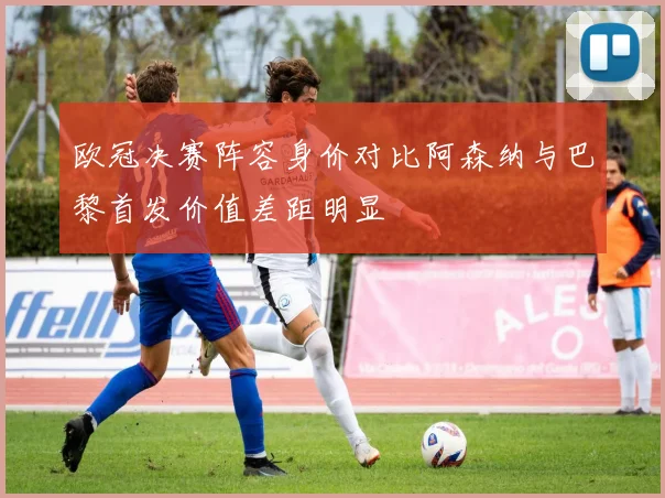欧冠决赛阵容身价对比阿森纳与巴黎首发价值差距明显