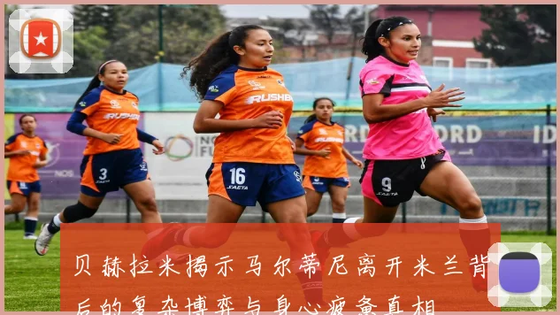 贝赫拉米揭示马尔蒂尼离开米兰背后的复杂博弈与身心疲惫真相
